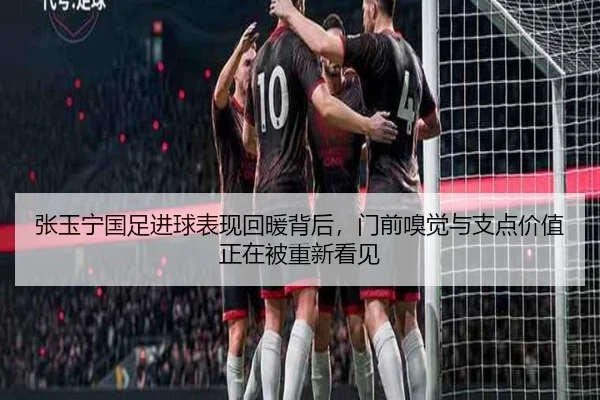 张玉宁国足进球表现回暖背后，门前嗅觉与支点价值正在被重新看见